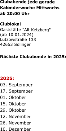 Clubabende jede gerade   Kalenderwoche Mittwochs   ab 20:00 Uhr   Clublokal Gaststätte "Alt Ketzberg" (ab 10.01.2024) Lützowstraße 133 42653 Solingen    Nächste Clubabende in 2025:      2025:  03. September  17. September  01. Oktober  15. Oktober  29. Oktober  12. November  26. November  10. Dezember